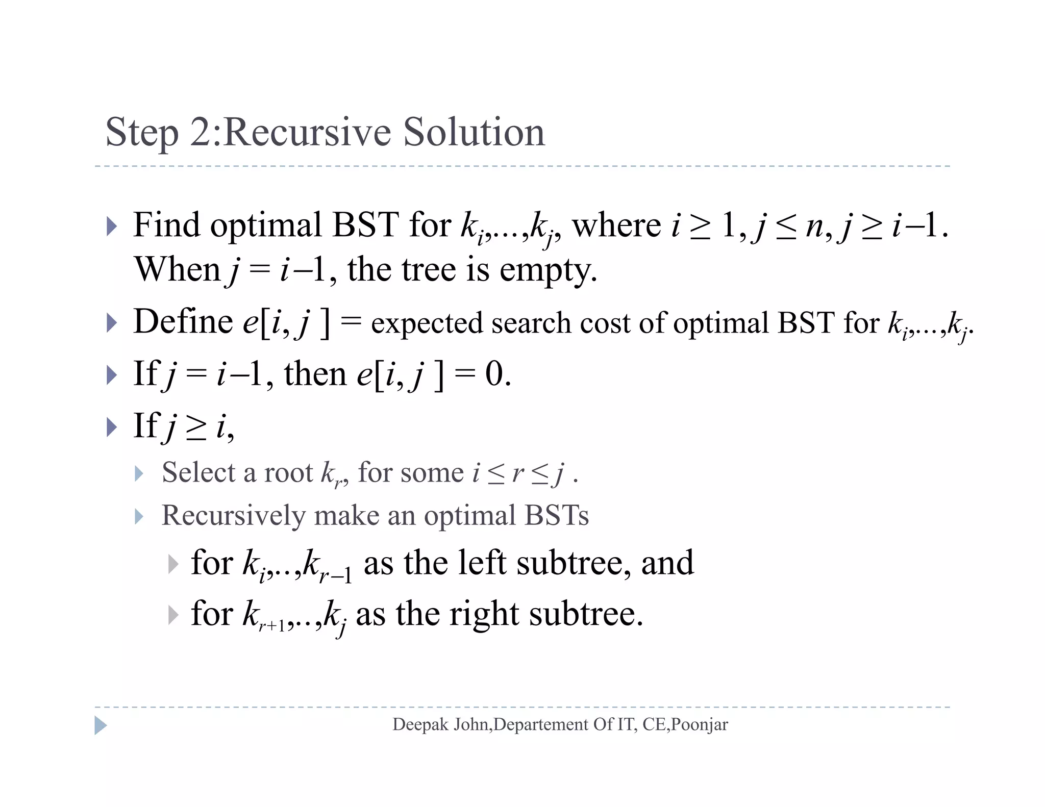 Step 2:Recursive Solutionp
 Find optimal BST for ki,...,kj, where i ≥ 1, j ≤ n, j ≥ i1.
When j = i1, the tree is empty.
 Define e[i, j ] = expected search cost of optimal BST for ki,...,kj.
 If j = i1, then e[i, j ] = 0.
 If j ≥ i,
 Select a root kr, for some i ≤ r ≤ j .
 Recursively make an optimal BSTs
 f k k th l ft bt d for ki,..,kr1 as the left subtree, and
 for kr+1,..,kj as the right subtree.
 