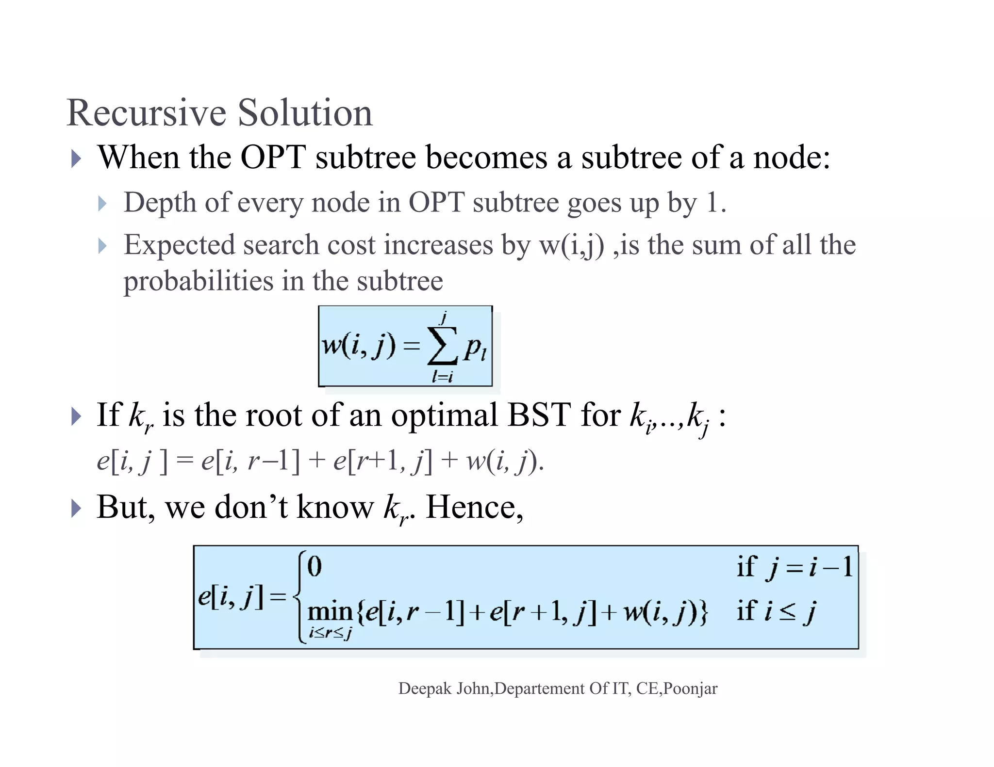Recursive Solution
 When the OPT subtree becomes a subtree of a node:
 Depth of every node in OPT subtree goes up by 1.
 E t d h t i b (i j) i th f ll th Expected search cost increases by w(i,j) ,is the sum of all the
probabilities in the subtree
 If kr is the root of an optimal BST for ki,..,kj :r p i j
e[i, j ] = e[i, r1] + e[r+1, j] + w(i, j).
 But, we don’t know kr. Hence,
 