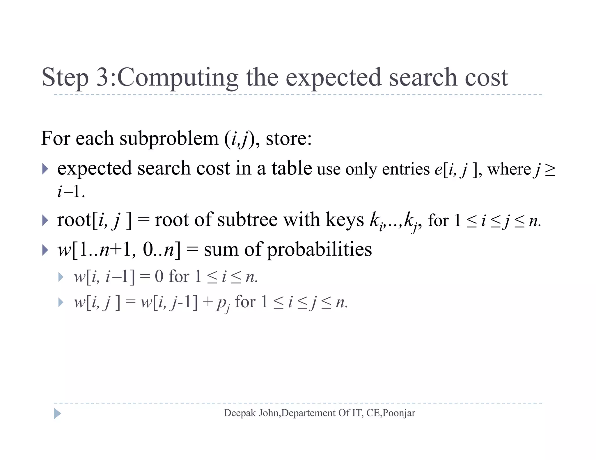 Step 3:Computing the expected search costStep 3:Computing the expected search cost
For each subproblem (i,j), store:For each subproblem (i,j), store:
 expected search cost in a table use only entries e[i, j ], where j ≥
i1.
 root[i, j ] = root of subtree with keys ki,..,kj, for 1 ≤ i ≤ j ≤ n.
 w[1..n+1, 0..n] = sum of probabilities[ ] p
 w[i, i1] = 0 for 1 ≤ i ≤ n.
 w[i, j ] = w[i, j-1] + pj for 1 ≤ i ≤ j ≤ n.
 