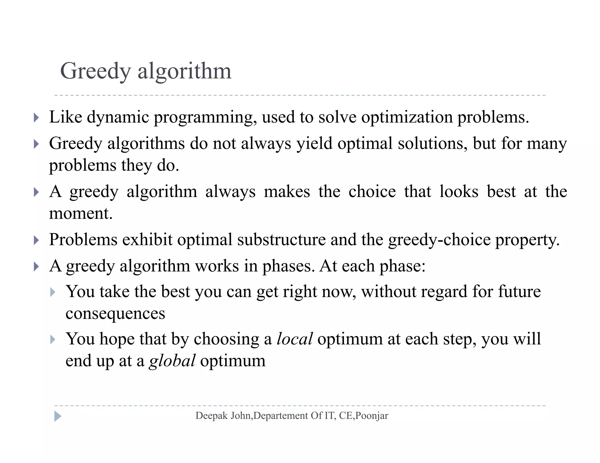 Greedy algorithm
 Like dynamic programming, used to solve optimization problems.
 Greedy algorithms do not always yield optimal solutions but for many Greedy algorithms do not always yield optimal solutions, but for many
problems they do.
 A greedy algorithm always makes the choice that looks best at the
moment.
 Problems exhibit optimal substructure and the greedy-choice property.
A d l i h k i h A h h A greedy algorithm works in phases. At each phase:
 You take the best you can get right now, without regard for future
consequencesco seque ces
 You hope that by choosing a local optimum at each step, you will
end up at a global optimum
 