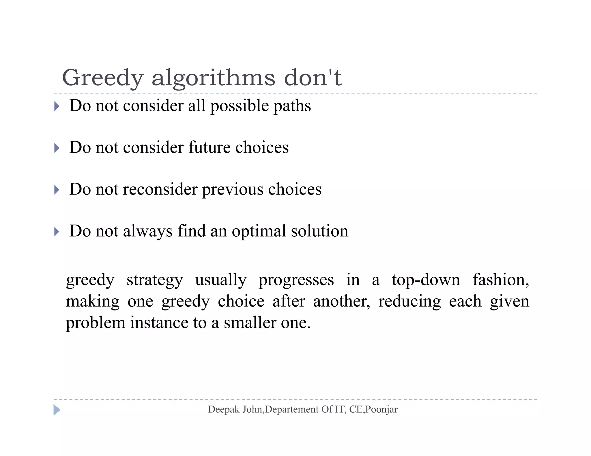 Greedy algorithms don'tGreedy algorithms don t
 Do not consider all possible paths
D id f h i Do not consider future choices
 Do not reconsider previous choices
 Do not always find an optimal solution
greedy strategy usually progresses in a top-down fashion,
making one greedy choice after another, reducing each given
problem instance to a smaller one.
 