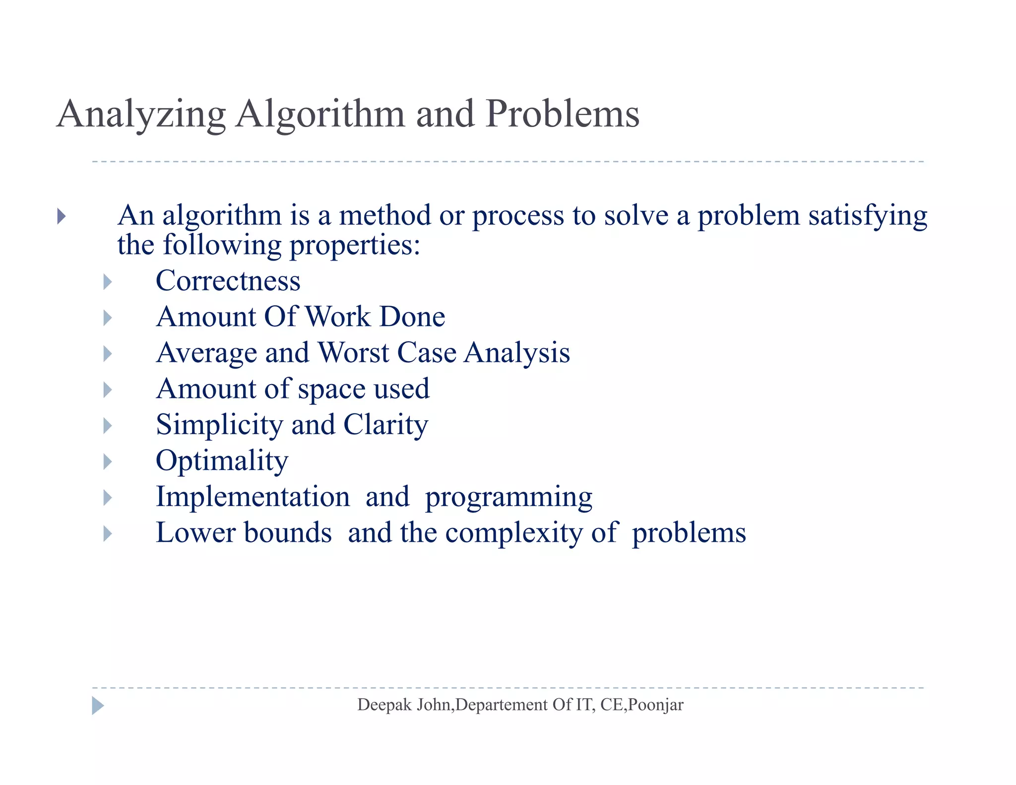 Analyzing Algorithm and Problems
 An algorithm is a method or process to solve a problem satisfying
the following properties:the following properties:
 Correctness
 Amount Of Work Done
A d W C A l i Average and Worst Case Analysis
 Amount of space used
 Simplicity and Clarity
 Optimality
 Implementation and programming
 Lower bounds and the complexity of problems Lower bounds and the complexity of problems
 