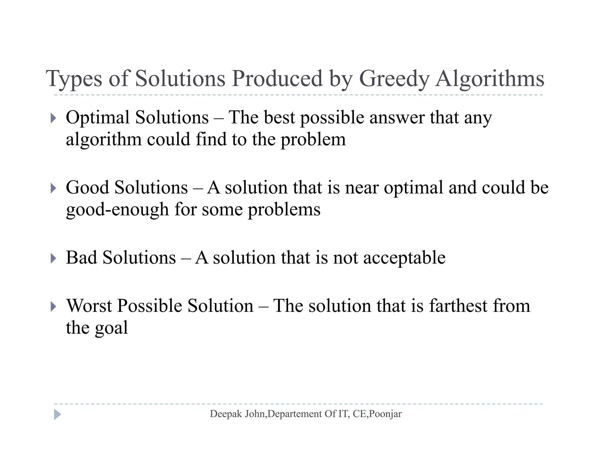 Types of Solutions Produced by Greedy AlgorithmsTypes of Solutions Produced by Greedy Algorithms
 Optimal Solutions – The best possible answer that any
algorithm could find to the problemalgorithm could find to the problem
 Good Solutions – A solution that is near optimal and could be
good-enough for some problems
 Bad Solutions – A solution that is not acceptable Bad Solutions A solution that is not acceptable
 Worst Possible Solution – The solution that is farthest from
the goal
 