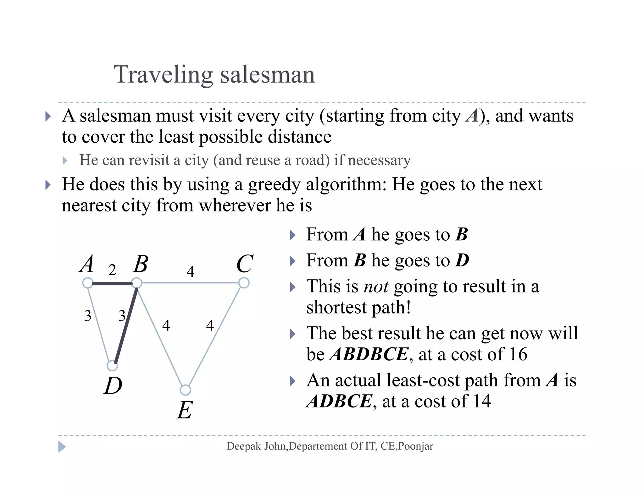 Traveling salesman
 A salesman must visit every city (starting from city A), and wants
to cover the least possible distance
H i i i ( d d) if He can revisit a city (and reuse a road) if necessary
 He does this by using a greedy algorithm: He goes to the next
nearest city from wherever he is
 From A he goes to B
 From B he goes to D
Thi i i l i
A B C2 4
 This is not going to result in a
shortest path!
 The best result he can get now will
3 3
4 4
g
be ABDBCE, at a cost of 16
 An actual least-cost path from A is
ADBCE at a cost of 14
E
D
ADBCE, at a cost of 14
E
 