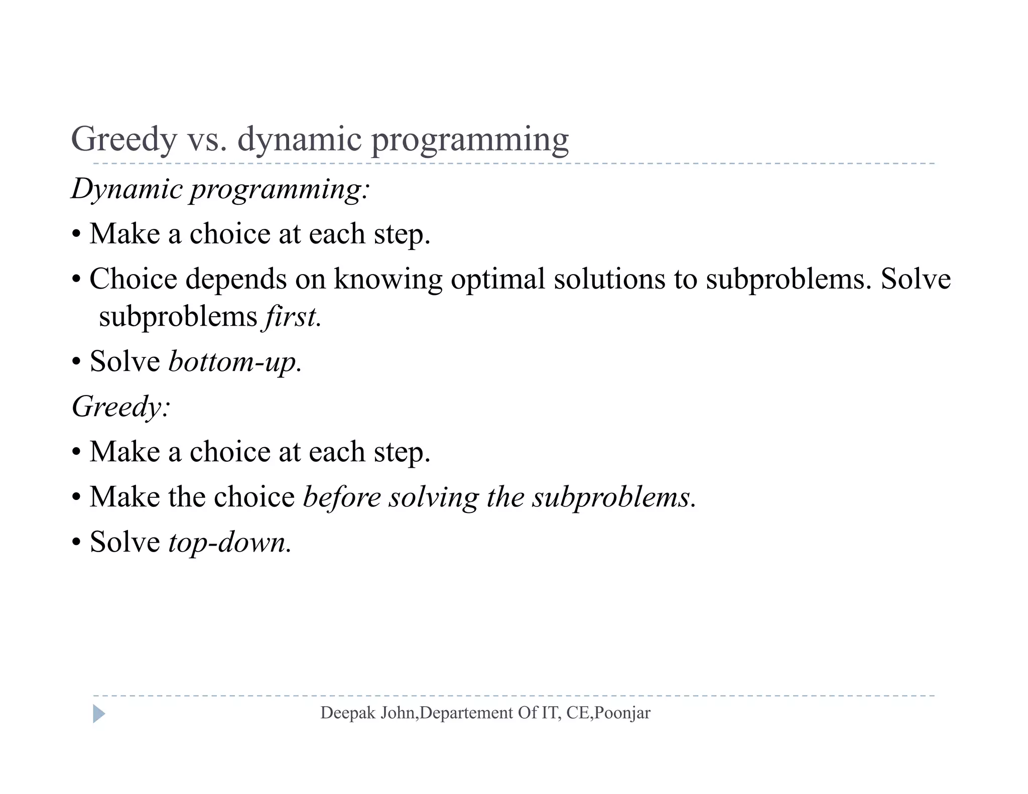 Greedy vs dynamic programmingGreedy vs. dynamic programming
Dynamic programming:
• Make a choice at each step.p
• Choice depends on knowing optimal solutions to subproblems. Solve
subproblems first.
• Solve bottom-up.
Greedy:
M k h i t h t• Make a choice at each step.
• Make the choice before solving the subproblems.
• Solve top-downSolve top down.
 