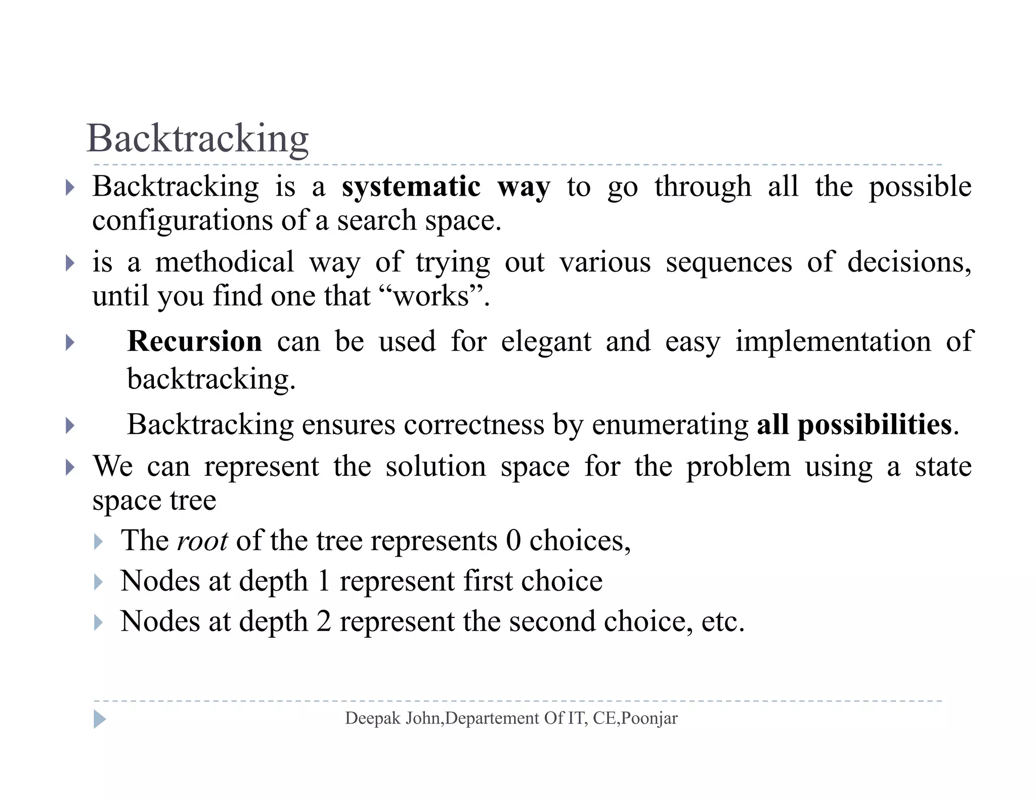 BacktrackingBacktracking
 Backtracking is a systematic way to go through all the possible
configurations of a search space.
 is a methodical way of trying out various sequences of decisions,
until you find one that “works”.
 Recursion can be used for elegant and easy implementation of Recursion can be used for elegant and easy implementation of
backtracking.
 Backtracking ensures correctness by enumerating all possibilities.
 We can represent the solution space for the problem using a state
space tree
 The root of the tree represents 0 choices,p ,
 Nodes at depth 1 represent first choice
 Nodes at depth 2 represent the second choice, etc.
 