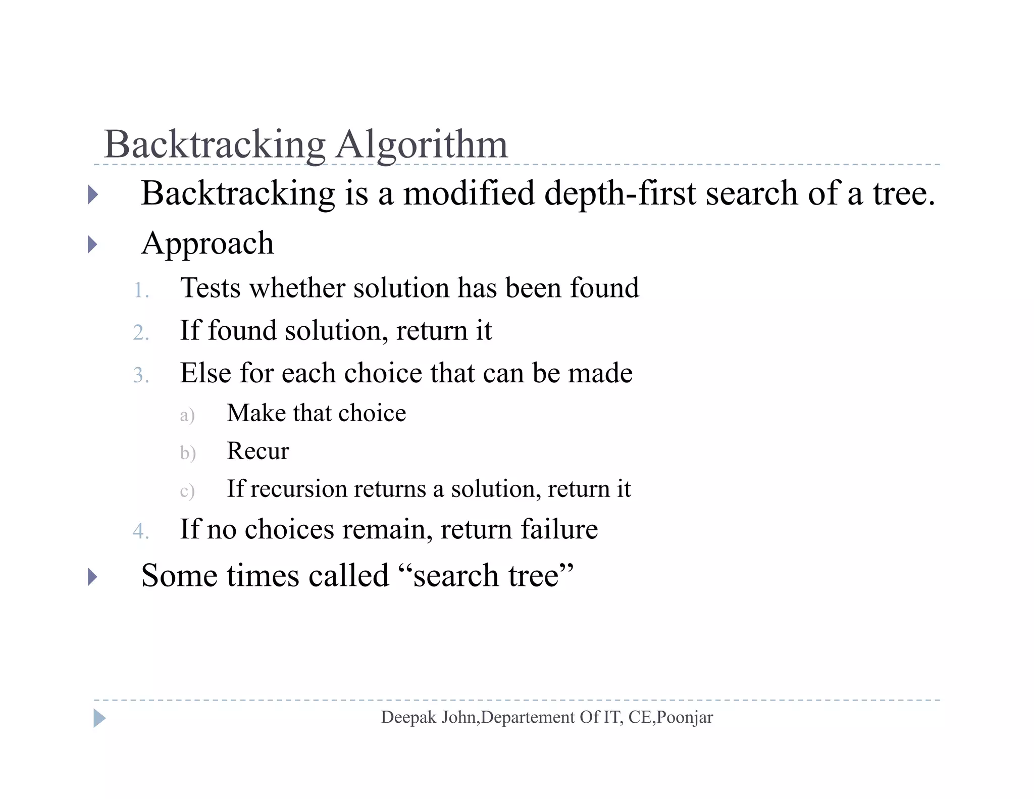 Backtracking AlgorithmBacktracking Algorithm
 Backtracking is a modified depth-first search of a tree.
 Approach Approach
1. Tests whether solution has been found
2. If found solution, return it
3. Else for each choice that can be made
a) Make that choice
b) Recurb) Recur
c) If recursion returns a solution, return it
4. If no choices remain, return failure
 Some times called “search tree”
 