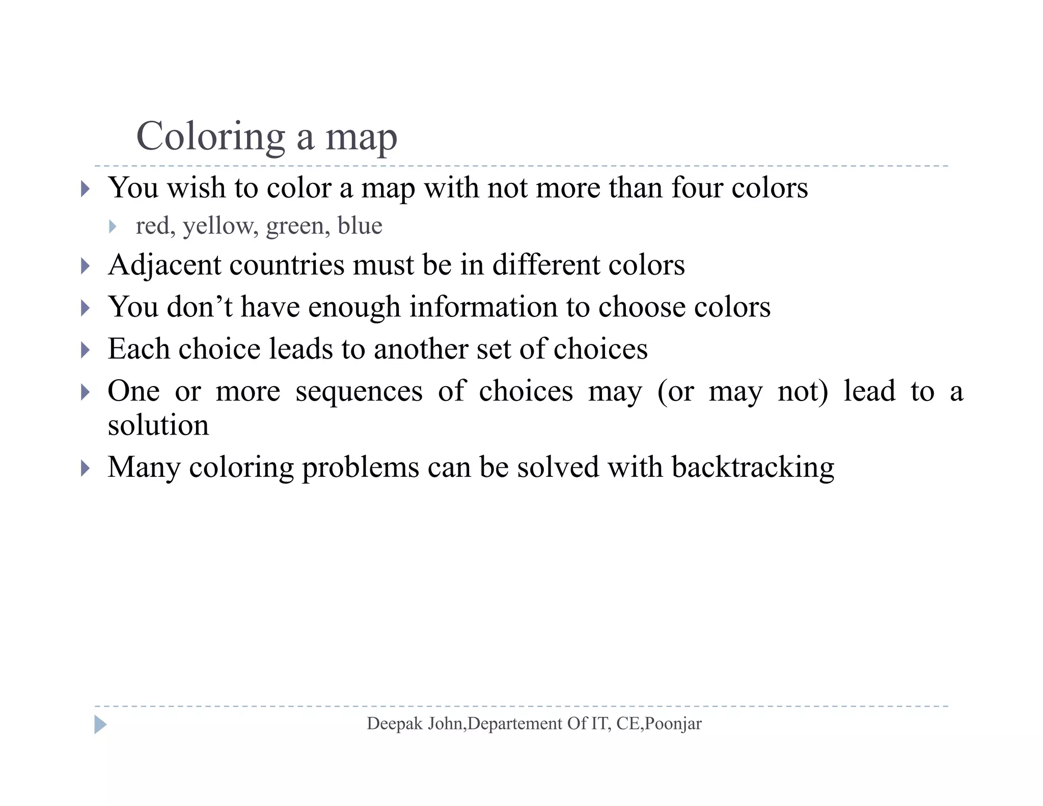 Coloring a mapColoring a map
 You wish to color a map with not more than four colors
 red, yellow, green, blue
 Adjacent countries must be in different colors
 You don’t have enough information to choose colors
 Each choice leads to another set of choices Each choice leads to another set of choices
 One or more sequences of choices may (or may not) lead to a
solution
 Many coloring problems can be solved with backtracking
 