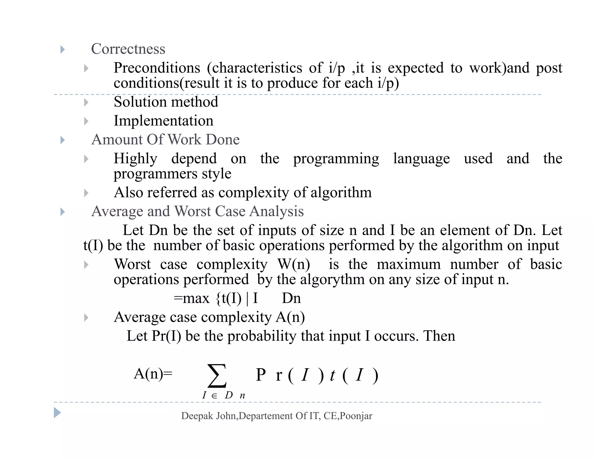  Correctness
 Preconditions (characteristics of i/p ,it is expected to work)and post
conditions(result it is to produce for each i/p)conditions(result it is to produce for each i/p)
 Solution method
 Implementation
 Amount Of Work Done Amount Of Work Done
 Highly depend on the programming language used and the
programmers style
 Also referred as complexity of algorithmp y g
 Average and Worst Case Analysis
Let Dn be the set of inputs of size n and I be an element of Dn. Let
t(I) be the number of basic operations performed by the algorithm on input
l i ( ) i h i b f b i Worst case complexity W(n) is the maximum number of basic
operations performed by the algorythm on any size of input n.
=max {t(I) | I Dn
 Average case complexity A(n) Average case complexity A(n)
Let Pr(I) be the probability that input I occurs. Then
A(n)= P r ( ) ( )I t IA(n)= P r ( ) ( )
I D n
I t I


 