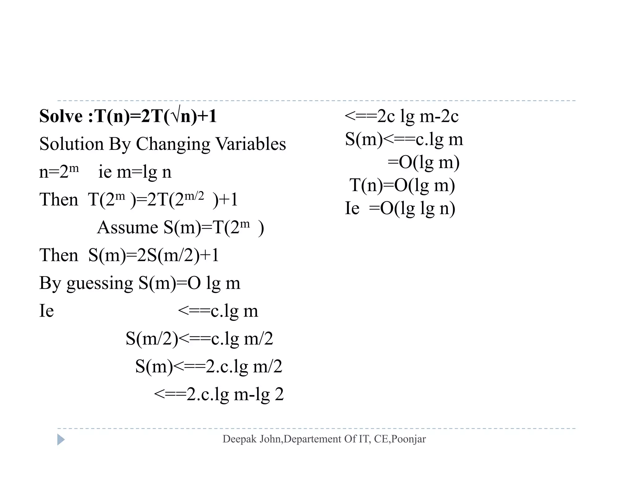 Solve :T(n)=2T(√n)+1
Solution By Changing Variables
<==2c lg m-2c
S(m)<==c.lg my g g
n=2m ie m=lg n
Then T(2m )=2T(2m/2 )+1
=O(lg m)
T(n)=O(lg m)
Ie =O(lg lg n)
Assume S(m)=T(2m )
Then S(m)=2S(m/2)+1
Ie O(lg lg n)
By guessing S(m)=O lg m
Ie <==c.lg m
S(m/2)<==c lg m/2S(m/2)<==c.lg m/2
S(m)<==2.c.lg m/2
<==2.c.lg m-lg 22.c.lg m lg 2
 