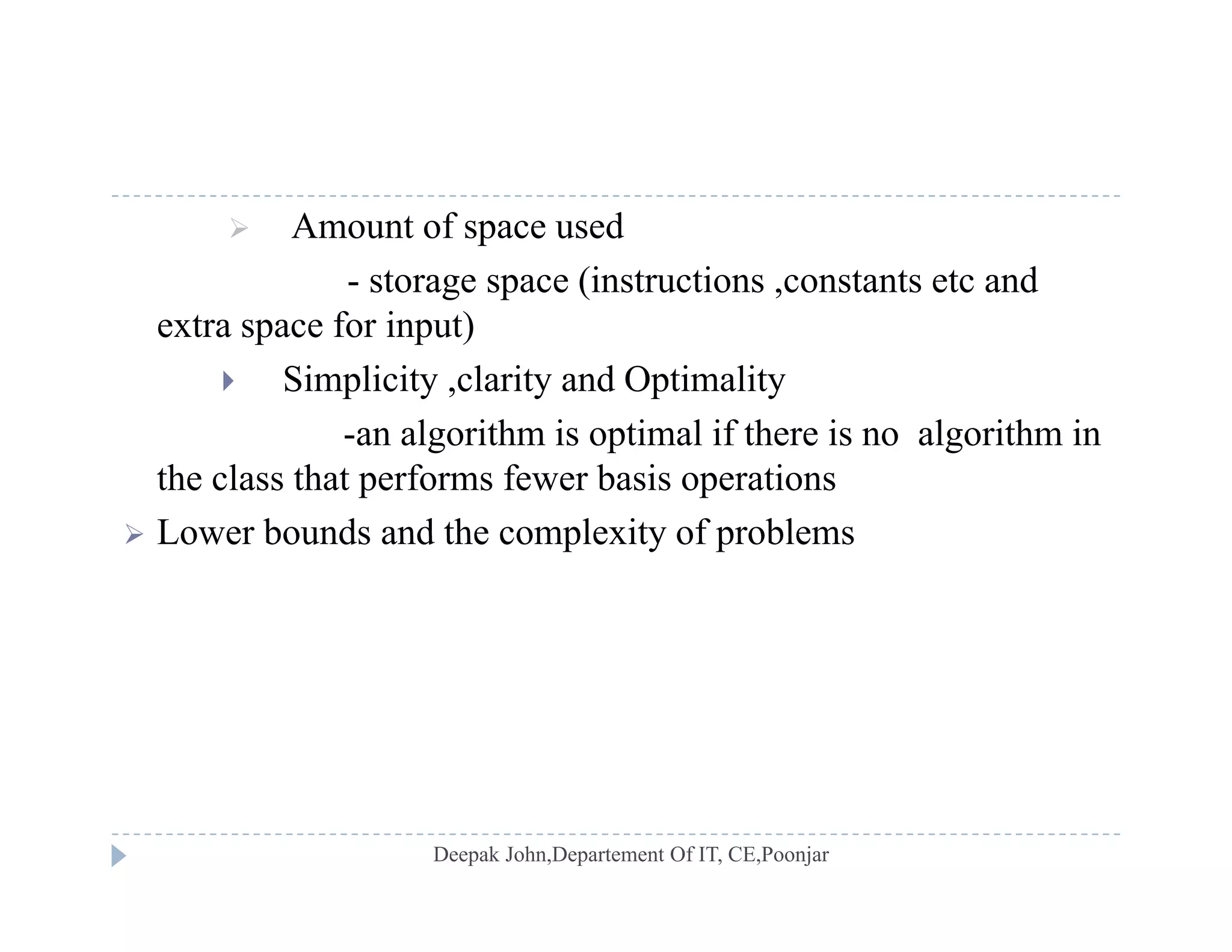  Amount of space used
- storage space (instructions ,constants etc andg p ( ,
extra space for input)
 Simplicity ,clarity and Optimality
-an algorithm is optimal if there is no algorithm in
the class that performs fewer basis operations
 Lower bounds and the complexity of problems Lower bounds and the complexity of problems
 