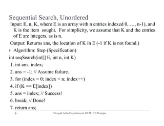 Sequential Search, Unordered
I t E K h E i ith t i i d d 0 1) dInput: E, n, K, where E is an array with n entries indexed 0, …, n-1), and
K is the item sought. For simplicity, we assume that K and the entries
of E are integers, as is n.
Output: Returns ans, the location of K in E (-1 if K is not found.)
 Algorithm: Step (Specification)
int seqSearch(int[] E, int n, int K)
1. int ans, index;
2 1 // A f il2. ans = -1; // Assume failure.
3. for (index = 0; index < n; index++)
4 if (K == E[index])4. if (K E[index])
5. ans = index; // Success!
6. break; // Done!;
7. return ans;
 