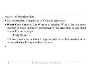 Analysis of the Algorithm
• Basic Operation: Comparison of x with an array entryp p y y
• Worst-Case Analysis: Let W(n) be a function. W(n) is the maximum
number of basic operations performed by the algorithm on any input
i F lsize n. For our example,
clearly W(n) = n.
The worst cases occur when K appears only in the last position in theThe worst cases occur when K appears only in the last position in the
array and when K is not in the array at all.
•
 