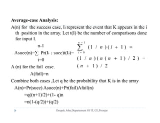 Average-case Analysis:g y
A(n) for the success case, Ii represent the event that K appears in the i
th position in the array. Let t(I) be the number of comparisons done
for input Ifor input I.
n-1
Asucc(n)=∑ Pr(Ii | succ)t(Ii)=
1
0
(1 / ) ( 1 )
n
i
n i


 
Asucc(n) ∑ Pr(Ii | succ)t(Ii)
i=0
A (n) for the fail case.
(1 / ) ( ( 1 ) / 2 )
( 1 ) / 2
n n n
n
 
( )
A(fail)=n
Combine both cases ,Let q be the probability that K is in the array
A(n)=Pr(succ) Asucc(n)+Pr(fail)Afail(n)
=q((n+1)/2)+(1- q)n
(1 ( /2)) ( /2)=n(1-(q/2))+(q/2)
 