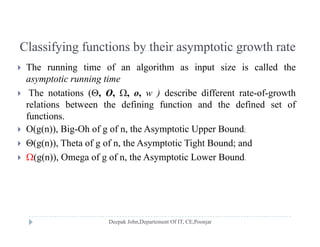 Classifying functions by their asymptotic growth rateClassifying functions by their asymptotic growth rate
 The running time of an algorithm as input size is called the
t ti i tiasymptotic running time
 The notations (, O, , o, w ) describe different rate-of-growth
relations between the defining function and the defined set ofg
functions.
 O(g(n)), Big-Oh of g of n, the Asymptotic Upper Bound;
 (g(n)), Theta of g of n, the Asymptotic Tight Bound; and
 (g(n)), Omega of g of n, the Asymptotic Lower Bound.
 