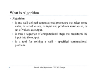 What is AlgorithmWhat is Algorithm
 Algorithm
 is any well-defined computational procedure that takes some is any well defined computational procedure that takes some
value, or set of values, as input and produces some value, or
set of values, as output.
 is thus a sequence of computational steps that transform the
input into the output.
 is a tool for solving a well - specified computational is a tool for solving a well specified computational
problem.
 