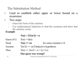 The Substitution Method
 Used to establish either upper or lower bound on a
recurrence
 T o steps: Two steps:
1. Guess the form of the solution.
2. Use mathematical induction to find the constants and show that
the solution works.
Example
T(n) = 2T(n/2) + nT(n) = 2T(n/2) + n
Guess (#1) T(n) = O(n)
Need T(n) <= cn for some constant c>0Need T(n) < cn for some constant c>0
Assume T(n/2) <= cn/2Inductive hypothesis
Thus T(n) <= 2cn/2 + n = (c+1) n( ) ( )
Our guess was wrong!!
 