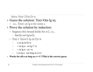 Solve T(n)=2T(n/2)+n
 Guess the solution: T(n)=O(n lg n),
 i.e., T(n) cn lg n for some c.
 Prove the solution by induction:
 Suppose this bound holds for n/2 i e Suppose this bound holds for n/2, i.e.,
 T(n/2) cn/2 lg (n/2).
 T(n)  2((cn/2 lg (n/2))+n( ) (( g ( ))
  cn lg (n/2)+n
 = cn lg n - cn lg 2 +n
 = cn lg n cn +n = cn lg n - cn +n
  cn lg n (as long as c1)
 Works for all n as long as c>=1 !!This is the correct guess.
 