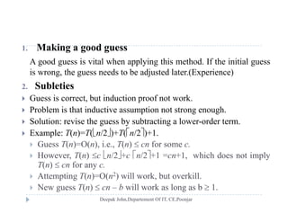 1. Making a good guess
A good guess is vital when applying this method. If the initial guess
i h d b dj d l ( i )is wrong, the guess needs to be adjusted later.(Experience)
2. Subleties
 G ess is correct b t ind ction proof not ork Guess is correct, but induction proof not work.
 Problem is that inductive assumption not strong enough.
 Solution: revise the guess by subtracting a lower-order term.g y g
 Example: T(n)=T(n/2)+T(n/2)+1.
 Guess T(n)=O(n), i.e., T(n)  cn for some c.
H T( )   /2  /2 1 1 hi h d i l However, T(n) c n/2+c n/2+1 =cn+1, which does not imply
T(n)  cn for any c.
 Attempting T(n)=O(n2) will work, but overkill.
 New guess T(n)  cn – b will work as long as b  1.
 