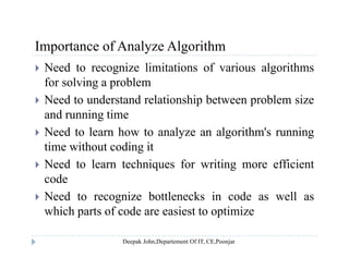Importance of Analyze AlgorithmImportance of Analyze Algorithm
 Need to recognize limitations of various algorithms
for solving a problemfor solving a problem
 Need to understand relationship between problem size
and running timeand running time
 Need to learn how to analyze an algorithm's running
time without coding itg
 Need to learn techniques for writing more efficient
code
 Need to recognize bottlenecks in code as well as
which parts of code are easiest to optimize
 