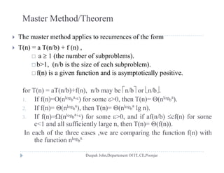 Master Method/Theorem
 The master method applies to recurrences of the form
 T(n) = a T(n/b) + f (n) ,
1 ( h b f b bl ) a  1 (the number of subproblems).
 b>1, (n/b is the size of each subproblem).
 f(n) is a given function and is asymptotically positive.( ) g y p y p
for T(n) = aT(n/b)+f(n), n/b may be n/b or n/b.
If f( ) O( log a
) f 0 th T( ) ( log a
)1. If f(n)=O(nlogb
a-) for some >0, then T(n)= (nlogb
a
).
2. If f(n)= (nlogb
a
), then T(n)= (nlogb
a
lg n).
3. If f(n)=(nlogb
a+) for some >0, and if af(n/b) cf(n) for some( ) ( ) , ( ) ( )
c<1 and all sufficiently large n, then T(n)= (f(n)).
In each of the three cases ,we are comparing the function f(n) with
the function nlogb
a.
the function n gb
 