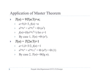 Application of Master TheoremApplication of Master Theorem
 T(n) = 9T(n/3)+n;
 a=9 b=3 f(n) =n a=9,b=3, f(n) =n
 nlogb
a
= nlog3
9
=  (n2)
 f(n)=O(nlog3
9-) for =1f( ) ( )
 By case 1, T(n) = (n2).
 T(n) = T(2n/3)+1
 a=1,b=3/2, f(n) =1
 nlogb
a
= nlog3/2
1
=  (n0) =  (1)
 By case 2, T(n)= (lg n).
 