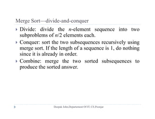 Merge Sort—divide-and-conquerMerge Sort divide and conquer
 Divide: divide the n-element sequence into two
subproblems of n/2 elements each.p
 Conquer: sort the two subsequences recursively using
merge sort. If the length of a sequence is 1, do nothing
i i i l d i dsince it is already in order.
 Combine: merge the two sorted subsequences to
produce the sorted answerproduce the sorted answer.
 