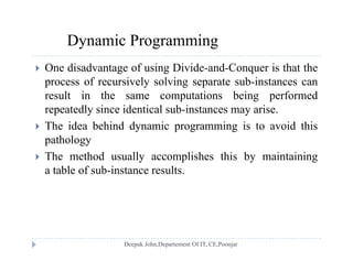 Dynamic Programming
 One disadvantage of using Divide-and-Conquer is that the
process of recursively solving separate sub-instances canprocess of recursively solving separate sub instances can
result in the same computations being performed
repeatedly since identical sub-instances may arise.
 The idea behind dynamic programming is to avoid this
pathology
Th h d ll li h hi b i i i The method usually accomplishes this by maintaining
a table of sub-instance results.
 