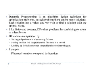  Dynamic Programming is an algorithm design technique for
optimization problems. In such problem there can be many solutions.
E h l ti h l d i h t fi d l ti ith thEach solution has a value, and we wish to find a solution with the
optimal value.
 Like divide and conquer, DP solves problems by combining solutions
to subproblems.
 DP reduces computation by
 Solving subproblems in a bottom-up fashion Solving subproblems in a bottom up fashion.
 Storing solution to a subproblem the first time it is solved.
 Looking up the solution when subproblem is encountered again.
 E l Example:
Fibonacci numbers computed by iteration.
 