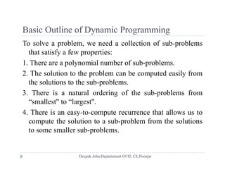 Basic Outline of Dynamic ProgrammingBasic Outline of Dynamic Programming
To solve a problem, we need a collection of sub-problems
that satisfy a few properties:that satisfy a few properties:
1. There are a polynomial number of sub-problems.
2. The solution to the problem can be computed easily fromp p y
the solutions to the sub-problems.
3. There is a natural ordering of the sub-problems from
“smallest" to “largest".
4. There is an easy-to-compute recurrence that allows us to
t th l ti t b bl f th l ticompute the solution to a sub-problem from the solutions
to some smaller sub-problems.
 