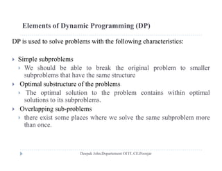 Elements of Dynamic Programming (DP)
DP is used to solve problems with the following characteristics:
 Simple subproblems
 We should be able to break the original problem to smaller
subproblems that have the same structuresubproblems that have the same structure
 Optimal substructure of the problems
 The optimal solution to the problem contains within optimal
solutions to its subproblems.
 Overlapping sub-problems
 there exist some places where we solve the same subproblem more there exist some places where we solve the same subproblem more
than once.
 