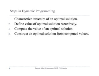 Steps in Dynamic Programming
1. Characterize structure of an optimal solution.
2 Define value of optimal solution recursively2. Define value of optimal solution recursively.
3. Compute the value of an optimal solution
4 Construct an optimal solution from computed values4. Construct an optimal solution from computed values.
 
