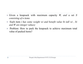  Given a knapsack with maximum capacity W, and a set S
consisting of n items
 Each item i has some weight wi and benefit value bi (all wi , bi
and W are integer values)
 P bl H t k th k k t hi i t t l Problem: How to pack the knapsack to achieve maximum total
value of packed items?
 