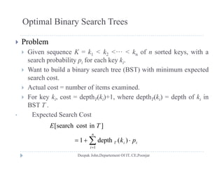Optimal Binary Search Trees
 Problem
 Given sequence K = k1 < k2 <··· < kn of n sorted keys, with a Given sequence K k1 k2 kn of n sorted keys, with a
search probability pi for each key ki.
 Want to build a binary search tree (BST) with minimum expected
hsearch cost.
 Actual cost = number of items examined.
 For key k cost = depth (k )+1 where depth (k ) = depth of k in For key ki, cost = depthT(ki)+1, where depthT(ki) = depth of ki in
BST T .
• Expected Search Cost
 
n
pk
TE
)(depth1
]incostsearch[


i
iiT pk
1
)(depth1
 