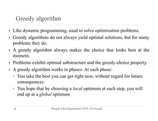 Greedy algorithm
 Like dynamic programming, used to solve optimization problems.
 Greedy algorithms do not always yield optimal solutions but for many Greedy algorithms do not always yield optimal solutions, but for many
problems they do.
 A greedy algorithm always makes the choice that looks best at the
moment.
 Problems exhibit optimal substructure and the greedy-choice property.
A d l i h k i h A h h A greedy algorithm works in phases. At each phase:
 You take the best you can get right now, without regard for future
consequencesco seque ces
 You hope that by choosing a local optimum at each step, you will
end up at a global optimum
 