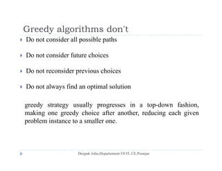 Greedy algorithms don'tGreedy algorithms don t
 Do not consider all possible paths
D id f h i Do not consider future choices
 Do not reconsider previous choices
 Do not always find an optimal solution
greedy strategy usually progresses in a top-down fashion,
making one greedy choice after another, reducing each given
problem instance to a smaller one.
 
