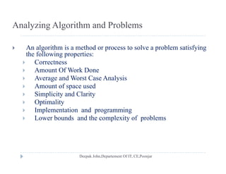 Analyzing Algorithm and Problems
 An algorithm is a method or process to solve a problem satisfying
the following properties:the following properties:
 Correctness
 Amount Of Work Done
A d W C A l i Average and Worst Case Analysis
 Amount of space used
 Simplicity and Clarity
 Optimality
 Implementation and programming
 Lower bounds and the complexity of problems Lower bounds and the complexity of problems
 