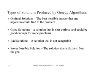 Types of Solutions Produced by Greedy AlgorithmsTypes of Solutions Produced by Greedy Algorithms
 Optimal Solutions – The best possible answer that any
algorithm could find to the problemalgorithm could find to the problem
 Good Solutions – A solution that is near optimal and could be
good-enough for some problems
 Bad Solutions – A solution that is not acceptable Bad Solutions A solution that is not acceptable
 Worst Possible Solution – The solution that is farthest from
the goal
 