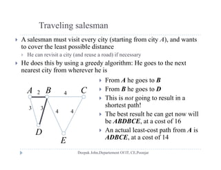 Traveling salesman
 A salesman must visit every city (starting from city A), and wants
to cover the least possible distance
H i i i ( d d) if He can revisit a city (and reuse a road) if necessary
 He does this by using a greedy algorithm: He goes to the next
nearest city from wherever he is
 From A he goes to B
 From B he goes to D
Thi i i l i
A B C2 4
 This is not going to result in a
shortest path!
 The best result he can get now will
3 3
4 4
g
be ABDBCE, at a cost of 16
 An actual least-cost path from A is
ADBCE at a cost of 14
E
D
ADBCE, at a cost of 14
E
 