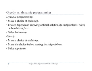 Greedy vs dynamic programmingGreedy vs. dynamic programming
Dynamic programming:
• Make a choice at each step.p
• Choice depends on knowing optimal solutions to subproblems. Solve
subproblems first.
• Solve bottom-up.
Greedy:
M k h i t h t• Make a choice at each step.
• Make the choice before solving the subproblems.
• Solve top-downSolve top down.
 