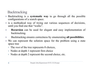 BacktrackingBacktracking
 Backtracking is a systematic way to go through all the possible
configurations of a search space.
 is a methodical way of trying out various sequences of decisions,
until you find one that “works”.
 Recursion can be used for elegant and easy implementation of Recursion can be used for elegant and easy implementation of
backtracking.
 Backtracking ensures correctness by enumerating all possibilities.
 We can represent the solution space for the problem using a state
space tree
 The root of the tree represents 0 choices,p ,
 Nodes at depth 1 represent first choice
 Nodes at depth 2 represent the second choice, etc.
 