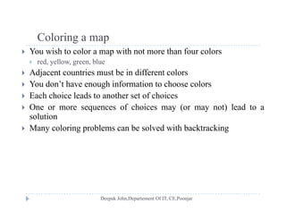 Coloring a mapColoring a map
 You wish to color a map with not more than four colors
 red, yellow, green, blue
 Adjacent countries must be in different colors
 You don’t have enough information to choose colors
 Each choice leads to another set of choices Each choice leads to another set of choices
 One or more sequences of choices may (or may not) lead to a
solution
 Many coloring problems can be solved with backtracking
 