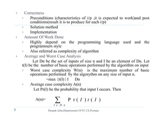  Correctness
 Preconditions (characteristics of i/p ,it is expected to work)and post
conditions(result it is to produce for each i/p)conditions(result it is to produce for each i/p)
 Solution method
 Implementation
 Amount Of Work Done Amount Of Work Done
 Highly depend on the programming language used and the
programmers style
 Also referred as complexity of algorithmp y g
 Average and Worst Case Analysis
Let Dn be the set of inputs of size n and I be an element of Dn. Let
t(I) be the number of basic operations performed by the algorithm on input
l i ( ) i h i b f b i Worst case complexity W(n) is the maximum number of basic
operations performed by the algorythm on any size of input n.
=max {t(I) | I Dn
 Average case complexity A(n) Average case complexity A(n)
Let Pr(I) be the probability that input I occurs. Then
A(n)= P r ( ) ( )I t IA(n)= P r ( ) ( )
I D n
I t I


 
