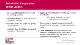 Academic Support, Technology & Innovation
 Need shared vision of what is meant
by Learning Analytics
 Culture of respect for information and
anonymity required
 Concerns about the scope and quality
of current data
 Analytics data should be triangulated
with other information
 Opposing views about students having own and
cohort data
‘why would they want to know?’
‘what are they afraid of?’
 Some concerns it could be demotivational, a
distraction or encourage a strategic approach to
study
 Could give insight into characteristics of a
successful programme, trajectory of a successful
student, value added over the course of a
programme (Learning Gain)
Teaching and Learning Support
Stakeholder Perspectives:
Senior Leaders
 