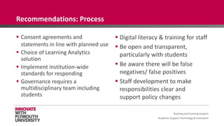 Academic Support, Technology & Innovation
 Consent agreements and
statements in line with planned use
 Choice of Learning Analytics
solution
 Implement institution-wide
standards for responding
 Governance requires a
multidisciplinary team including
students
 Digital literacy & training for staff
 Be open and transparent,
particularly with students
 Be aware there will be false
negatives/ false positives
 Staff development to make
responsibilities clear and
support policy changes
Teaching and Learning Support
Recommendations: Process
 