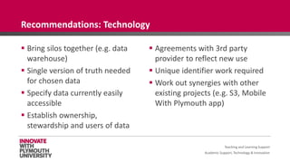Academic Support, Technology & Innovation
 Bring silos together (e.g. data
warehouse)
 Single version of truth needed
for chosen data
 Specify data currently easily
accessible
 Establish ownership,
stewardship and users of data
 Agreements with 3rd party
provider to reflect new use
 Unique identifier work required
 Work out synergies with other
existing projects (e.g. S3, Mobile
With Plymouth app)
Teaching and Learning Support
Recommendations: Technology
 