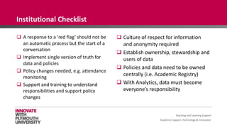 Academic Support, Technology & Innovation
 A response to a ‘red flag’ should not be
an automatic process but the start of a
conversation
 Implement single version of truth for
data and policies
 Policy changes needed, e.g. attendance
monitoring
 Support and training to understand
responsibilities and support policy
changes
 Culture of respect for information
and anonymity required
 Establish ownership, stewardship and
users of data
 Policies and data need to be owned
centrally (i.e. Academic Registry)
 With Analytics, data must become
everyone’s responsibility
Teaching and Learning Support
Institutional Checklist
 