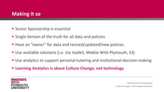 Academic Support, Technology & Innovation
 Senior Sponsorship is essential
 Single Version of the truth for all data and policies
 Have an “owner” for data and revised/updated/new policies
 Use available solutions (i.e. Jisc toolkit, Mobile With Plymouth, S3)
 Use analytics to support personal tutoring and institutional decision making
 Learning Analytics is about Culture Change, not technology
Teaching and Learning Support
Making it so
 