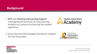 Academic Support, Technology & Innovation
 ASTI and Teaching and Learning Support
investigating the potential of using Learning
Analytics as a means of enhancing the student
experience
 Grant from the HEA’s Strategic Excellence Initiative
for Vice-Chancellors
Background
Teaching and Learning Support
 