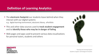 Academic Support, Technology & Innovation
 The electronic footprint our students leave behind when they
interact with our digital systems
e.g. digital learning environment, electronic library, ePortfolio
 This and other data sources used to track student engagement
and to identify those who may be in danger of failing
 Web pages and apps used to present various data visualisations
for personal tutors, students and others
Teaching and Learning Support
Definition of Learning Analytics
 